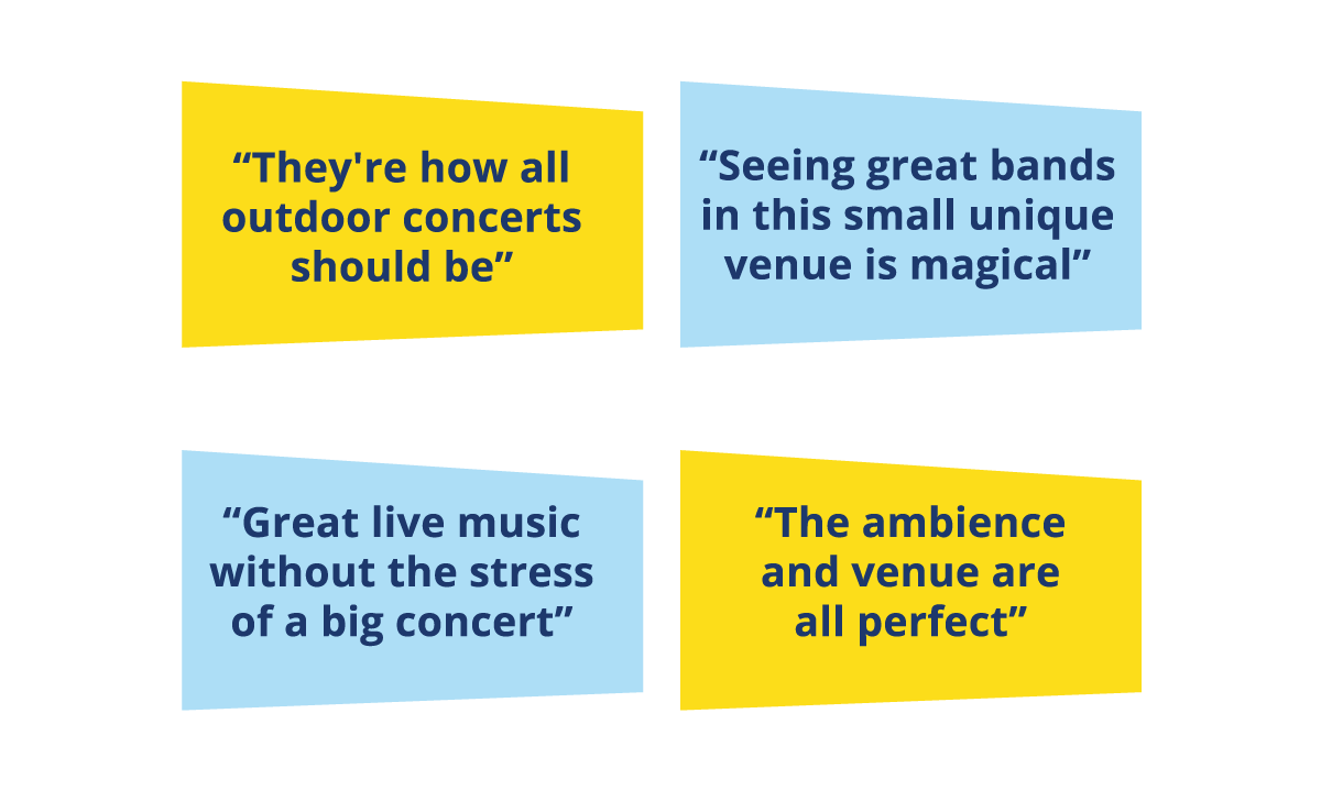 'They're how all concerts should be'; 'Seeing great bands in this small unique venue is magical'; Great live music without the stress of a big concert'; 'The ambience and venue are all perfect'